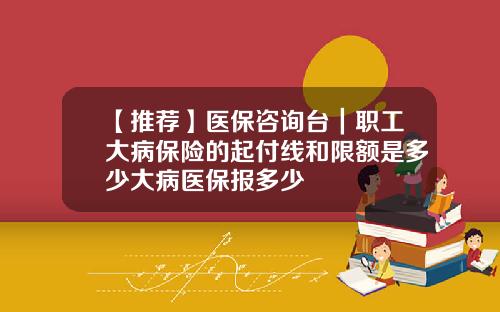 【推荐】医保咨询台｜职工大病保险的起付线和限额是多少大病医保报多少