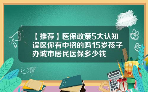 【推荐】医保政策5大认知误区你有中招的吗15岁孩子办城市居民医保多少钱