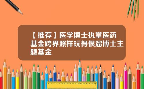 【推荐】医学博士执掌医药基金跨界照样玩得很溜博士主题基金