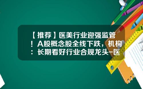 【推荐】医美行业迎强监管！A股概念股全线下跌，机构：长期看好行业合规龙头-医美股票最新资讯