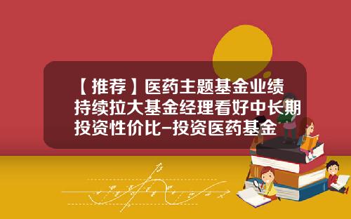 【推荐】医药主题基金业绩持续拉大基金经理看好中长期投资性价比-投资医药基金