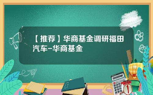 【推荐】华商基金调研福田汽车-华商基金