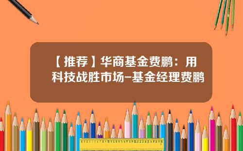 【推荐】华商基金费鹏：用科技战胜市场-基金经理费鹏