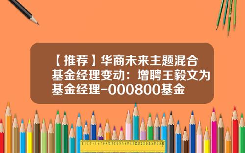 【推荐】华商未来主题混合基金经理变动：增聘王毅文为基金经理-000800基金