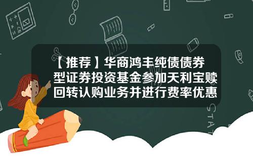 【推荐】华商鸿丰纯债债券型证券投资基金参加天利宝赎回转认购业务并进行费率优惠的公告-债券型基金怎么赎回