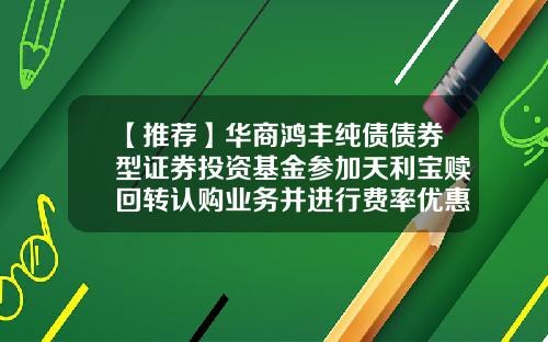 【推荐】华商鸿丰纯债债券型证券投资基金参加天利宝赎回转认购业务并进行费率优惠的公告-债券基金赎回手续费