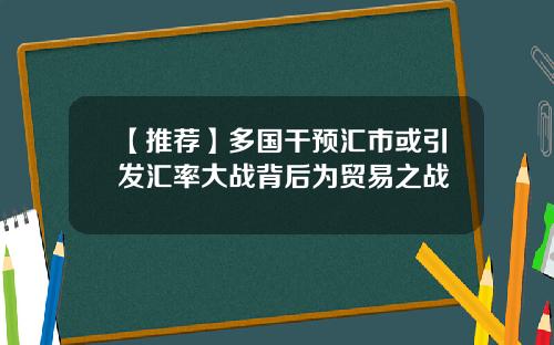 【推荐】多国干预汇市或引发汇率大战背后为贸易之战