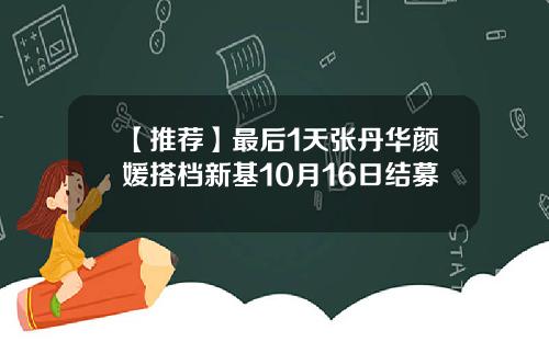 【推荐】最后1天张丹华颜媛搭档新基10月16日结募
