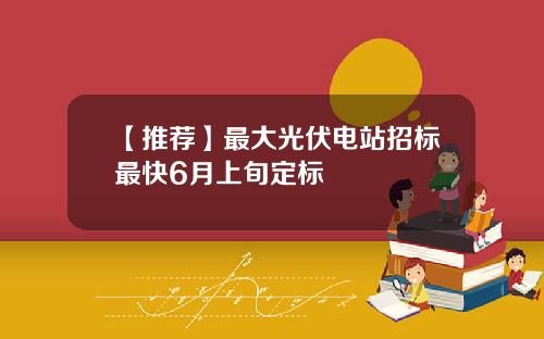 【推荐】最大光伏电站招标最快6月上旬定标