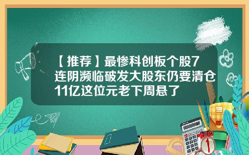 【推荐】最惨科创板个股7连阴濒临破发大股东仍要清仓11亿这位元老下周悬了