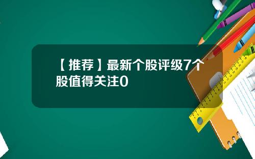 【推荐】最新个股评级7个股值得关注0