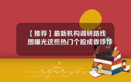 【推荐】最新机构调研路线图曝光这些热门个股成香饽饽