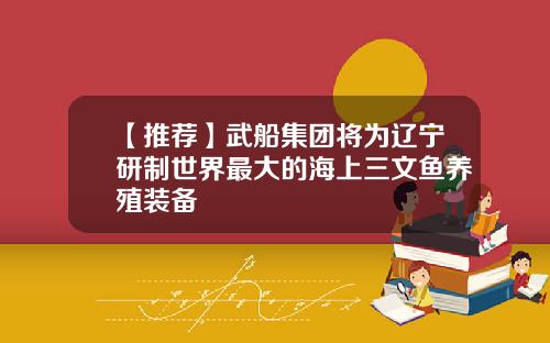 【推荐】武船集团将为辽宁研制世界最大的海上三文鱼养殖装备
