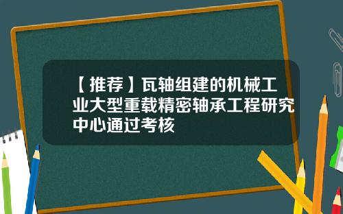 【推荐】瓦轴组建的机械工业大型重载精密轴承工程研究中心通过考核