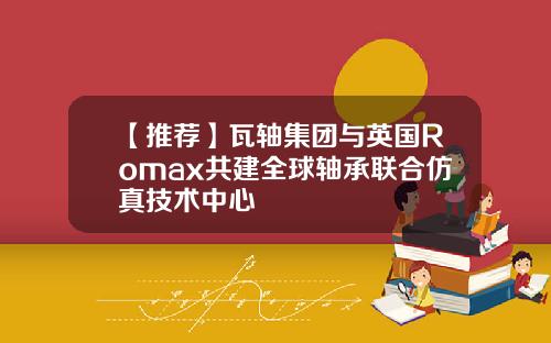 【推荐】瓦轴集团与英国Romax共建全球轴承联合仿真技术中心