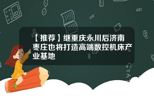 【推荐】继重庆永川后济南枣庄也将打造高端数控机床产业基地