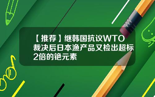 【推荐】继韩国抗议WTO裁决后日本渔产品又检出超标2倍的铯元素
