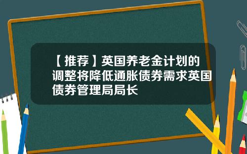 【推荐】英国养老金计划的调整将降低通胀债券需求英国债券管理局局长