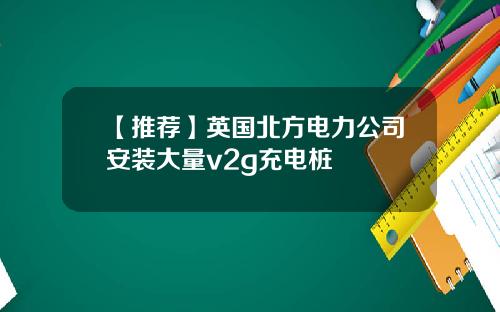 【推荐】英国北方电力公司安装大量v2g充电桩