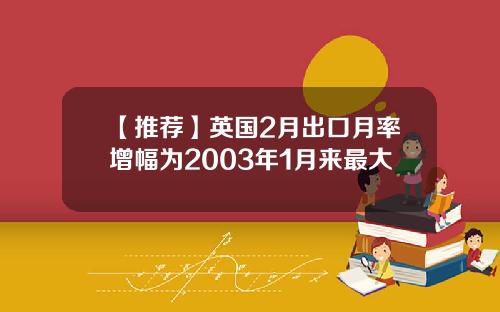 【推荐】英国2月出口月率增幅为2003年1月来最大