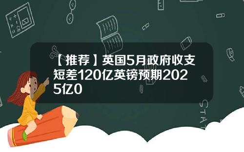 【推荐】英国5月政府收支短差120亿英镑预期2025亿0