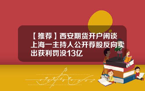【推荐】西安期货开户闲谈上海一主持人公开荐股反向卖出获利罚没13亿