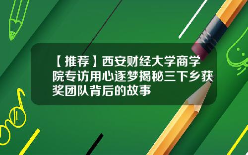 【推荐】西安财经大学商学院专访用心逐梦揭秘三下乡获奖团队背后的故事