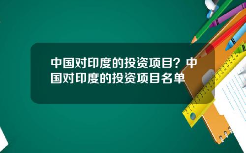 中国对印度的投资项目？中国对印度的投资项目名单