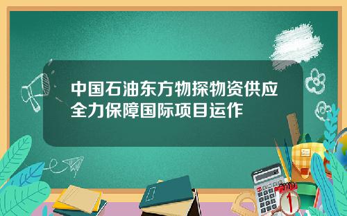 中国石油东方物探物资供应全力保障国际项目运作