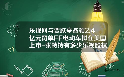 乐视网与贾跃亭各领2.4亿元罚单FF电动车拟在美国上市-张特持有多少乐视股权