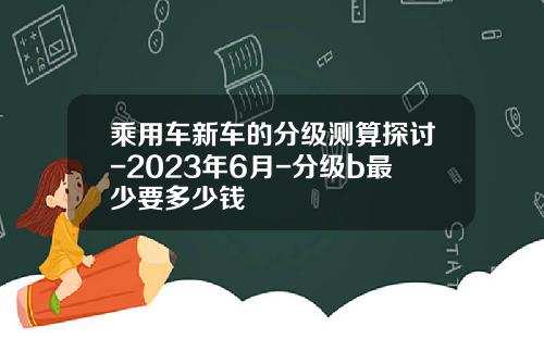 乘用车新车的分级测算探讨-2023年6月-分级b最少要多少钱