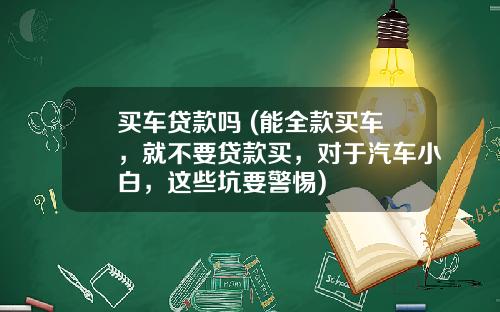 买车贷款吗 (能全款买车，就不要贷款买，对于汽车小白，这些坑要警惕)