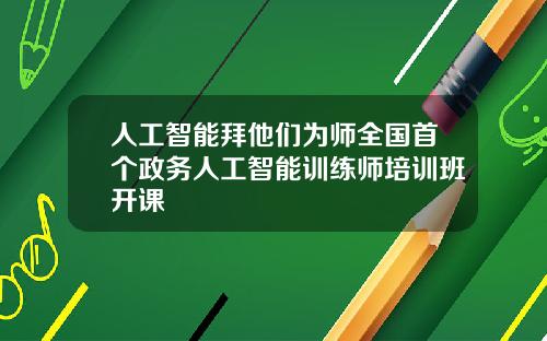 人工智能拜他们为师全国首个政务人工智能训练师培训班开课