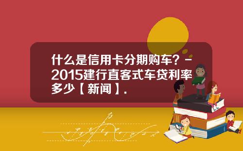什么是信用卡分期购车？-2015建行直客式车贷利率多少【新闻】.