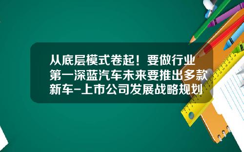 从底层模式卷起！要做行业第一深蓝汽车未来要推出多款新车-上市公司发展战略规划