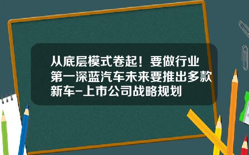 从底层模式卷起！要做行业第一深蓝汽车未来要推出多款新车-上市公司战略规划