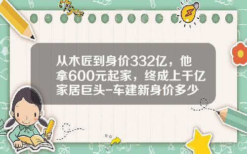 从木匠到身价332亿，他拿600元起家，终成上千亿家居巨头-车建新身价多少