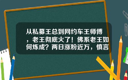 从私募王总到网约车王师傅，老王彻底火了！佛系老王如何炼成？两日涨粉近万，慎言“东山再起”-平峰基金