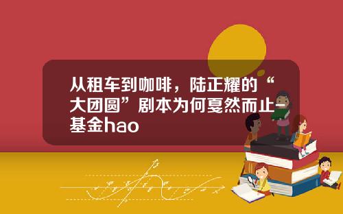 从租车到咖啡，陆正耀的“大团圆”剧本为何戛然而止-基金hao