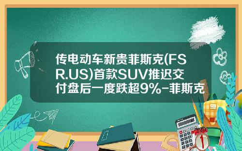 传电动车新贵菲斯克(FSR.US)首款SUV推迟交付盘后一度跌超9%-菲斯克汽车多少钱