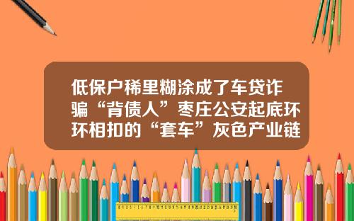 低保户稀里糊涂成了车贷诈骗“背债人”枣庄公安起底环环相扣的“套车”灰色产业链-贷款审核公司电话留家里的