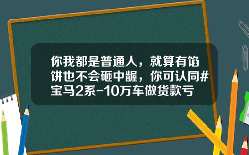 你我都是普通人，就算有馅饼也不会砸中龌，你可认同#宝马2系-10万车做货款亏多少钱【新闻】.