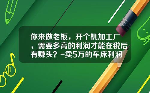 你来做老板，开个机加工厂，需要多高的利润才能在税后有赚头？-卖5万的车床利润应该多少【新闻】.