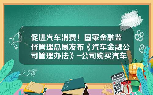 促进汽车消费！国家金融监督管理总局发布《汽车金融公司管理办法》-公司购买汽车贷款