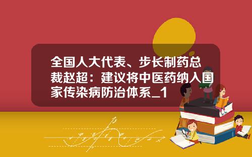 全国人大代表、步长制药总裁赵超：建议将中医药纳入国家传染病防治体系_1
