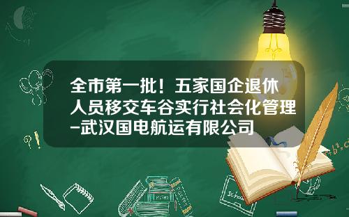 全市第一批！五家国企退休人员移交车谷实行社会化管理-武汉国电航运有限公司