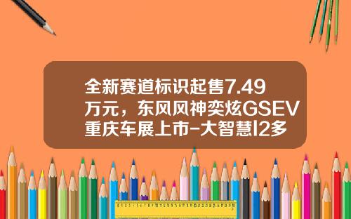 全新赛道标识起售7.49万元，东风风神奕炫GSEV重庆车展上市-大智慧l2多少钱