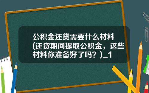 公积金还贷需要什么材料 (还贷期间提取公积金，这些材料你准备好了吗？)_1