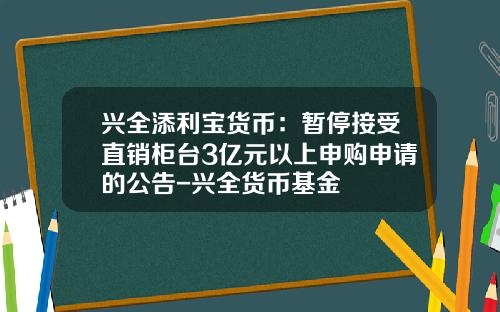 兴全添利宝货币：暂停接受直销柜台3亿元以上申购申请的公告-兴全货币基金