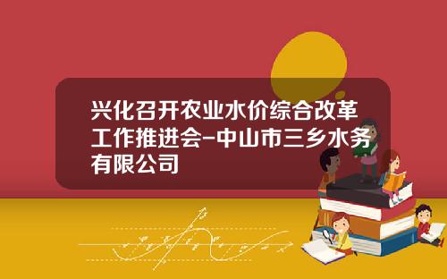 兴化召开农业水价综合改革工作推进会-中山市三乡水务有限公司